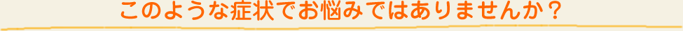このような症状でお悩みではありませんか？